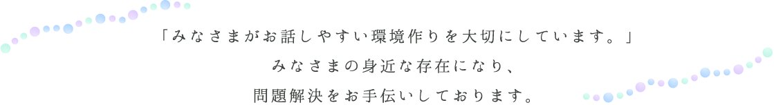 「みなさまがお話しやすい環境作りを大切にしています。」みなさまの身近な存在になり、問題解決をお手伝いしております。